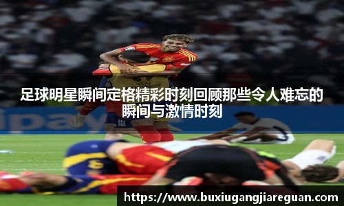 足球明星瞬间定格精彩时刻回顾那些令人难忘的瞬间与激情时刻